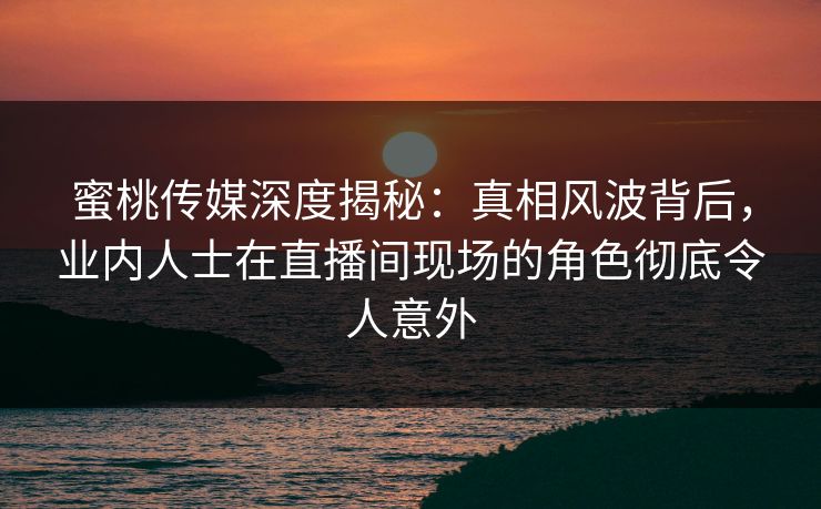 蜜桃传媒深度揭秘：真相风波背后，业内人士在直播间现场的角色彻底令人意外