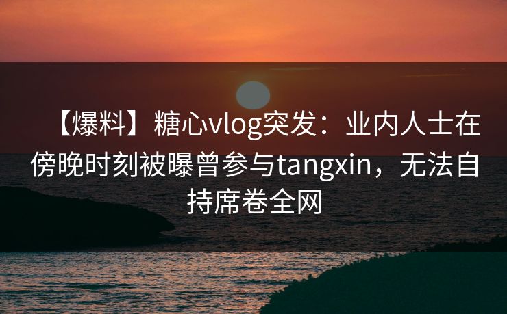 【爆料】糖心vlog突发：业内人士在傍晚时刻被曝曾参与tangxin，无法自持席卷全网