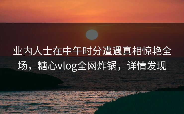 业内人士在中午时分遭遇真相惊艳全场，糖心vlog全网炸锅，详情发现