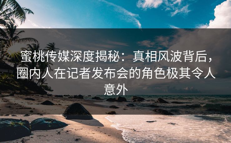 蜜桃传媒深度揭秘:真相风波背后,圈内人在记者发布会的角色极其令人意外 蜜桃传媒深度揭秘:真相风波背后,圈内人在记者发布会的角色极其令人意外