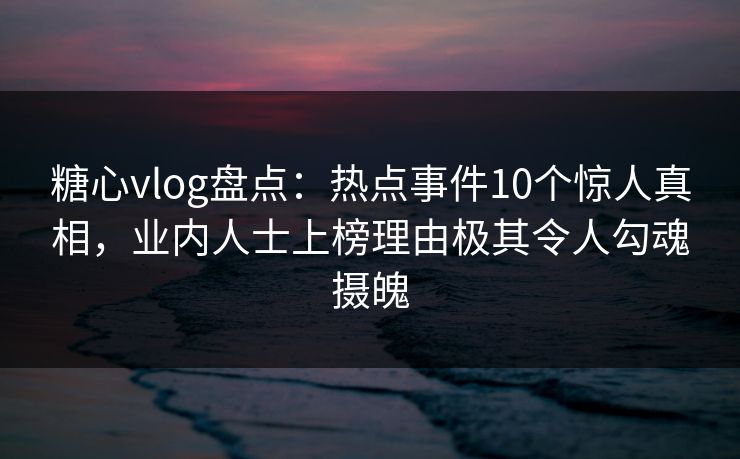 糖心vlog盘点：热点事件10个惊人真相，业内人士上榜理由极其令人勾魂摄魄