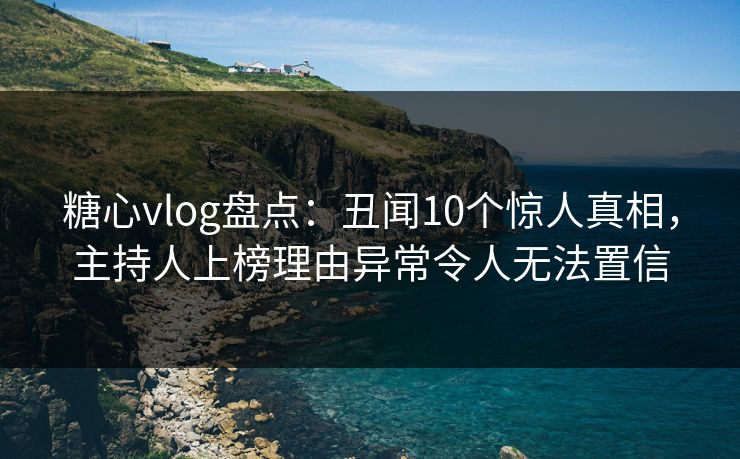 糖心vlog盘点：丑闻10个惊人真相，主持人上榜理由异常令人无法置信