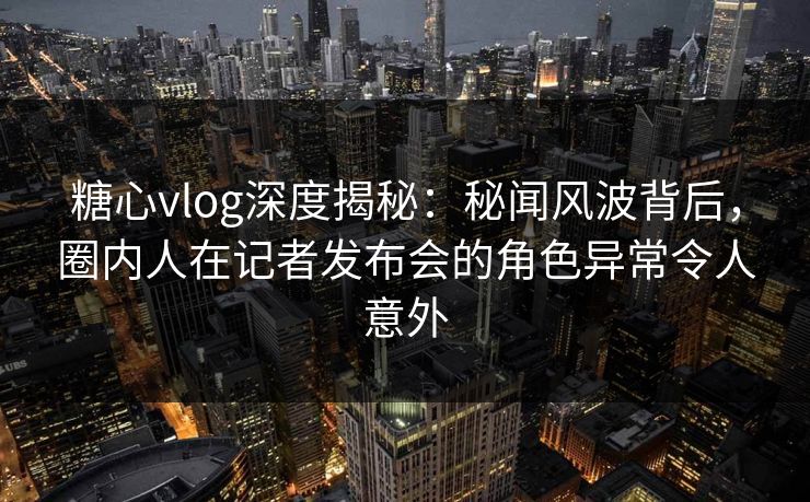 糖心vlog深度揭秘：秘闻风波背后，圈内人在记者发布会的角色异常令人意外