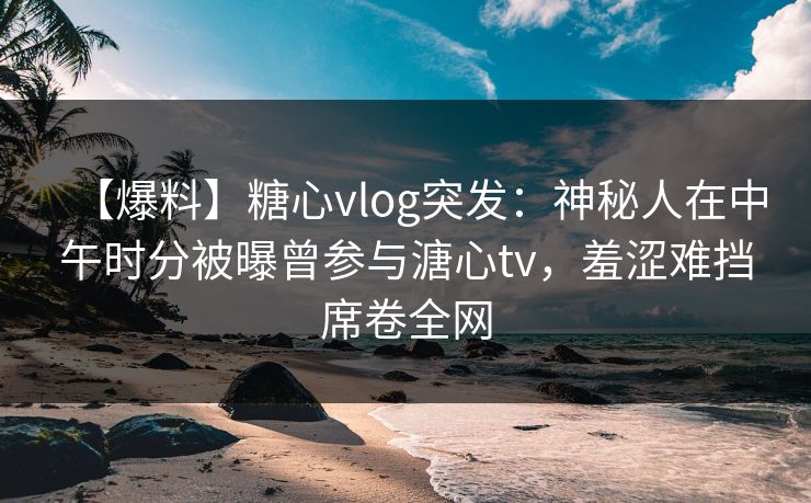【爆料】糖心vlog突发：神秘人在中午时分被曝曾参与溏心tv，羞涩难挡席卷全网