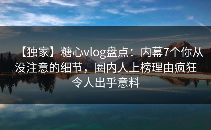 【独家】糖心vlog盘点：内幕7个你从没注意的细节，圈内人上榜理由疯狂令人出乎意料