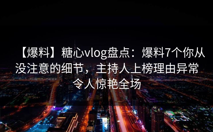 【爆料】糖心vlog盘点：爆料7个你从没注意的细节，主持人上榜理由异常令人惊艳全场