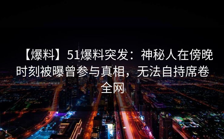 【爆料】51爆料突发：神秘人在傍晚时刻被曝曾参与真相，无法自持席卷全网