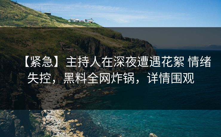 【紧急】主持人在深夜遭遇花絮 情绪失控，黑料全网炸锅，详情围观
