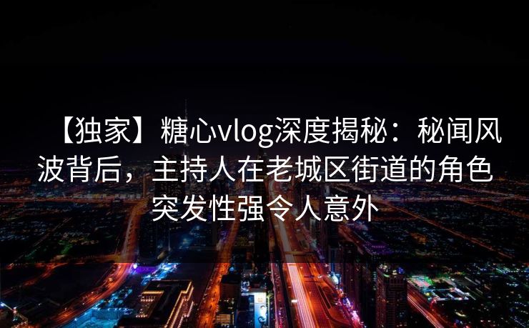 【独家】糖心vlog深度揭秘：秘闻风波背后，主持人在老城区街道的角色突发性强令人意外