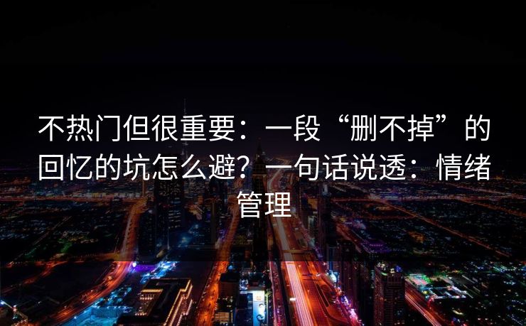 不热门但很重要：一段“删不掉”的回忆的坑怎么避？一句话说透：情绪管理