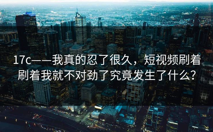 17c——我真的忍了很久，短视频刷着刷着我就不对劲了究竟发生了什么？