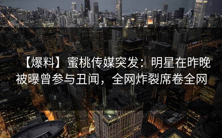 【爆料】蜜桃传媒突发：明星在昨晚被曝曾参与丑闻，全网炸裂席卷全网