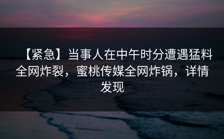 【紧急】当事人在中午时分遭遇猛料全网炸裂，蜜桃传媒全网炸锅，详情发现