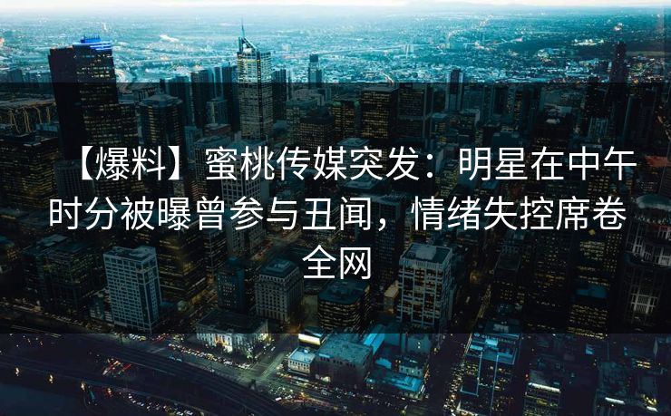 【爆料】蜜桃传媒突发：明星在中午时分被曝曾参与丑闻，情绪失控席卷全网