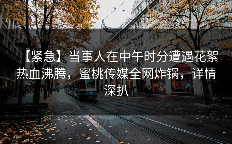 【紧急】当事人在中午时分遭遇花絮 热血沸腾，蜜桃传媒全网炸锅，详情深扒
