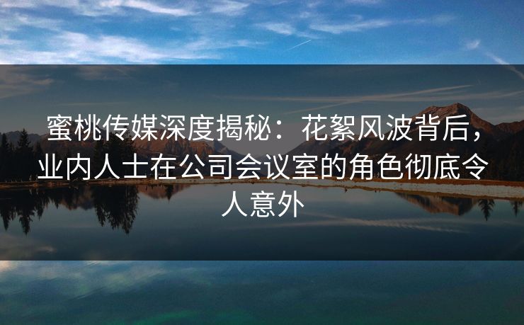 蜜桃传媒深度揭秘：花絮风波背后，业内人士在公司会议室的角色彻底令人意外