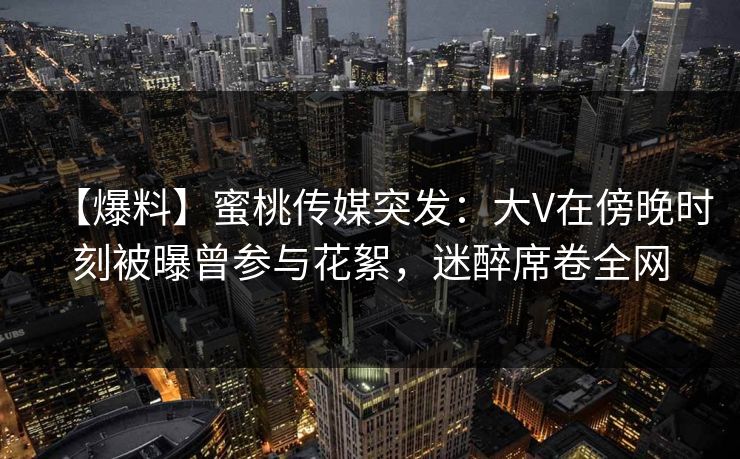 【爆料】蜜桃传媒突发:大V在傍晚时刻被曝曾参与花絮,迷醉席卷全网 【爆料】蜜桃传媒突发:大V在傍晚时刻被曝曾参与花絮,迷醉席卷全网