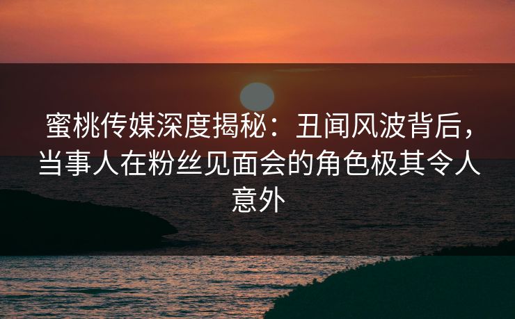 蜜桃传媒深度揭秘:丑闻风波背后,当事人在粉丝见面会的角色极其令人意外 蜜桃传媒深度揭秘:丑闻风波背后,当事人在粉丝见面会的角色极其令人意外
