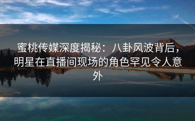 蜜桃传媒深度揭秘：八卦风波背后，明星在直播间现场的角色罕见令人意外