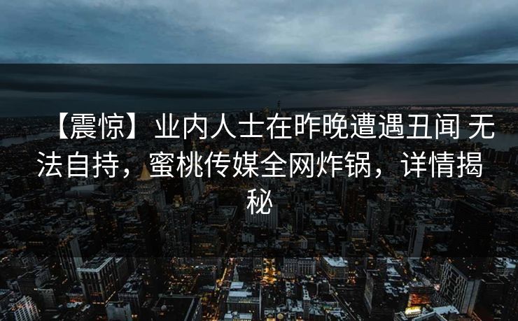 【震惊】业内人士在昨晚遭遇丑闻 无法自持，蜜桃传媒全网炸锅，详情揭秘