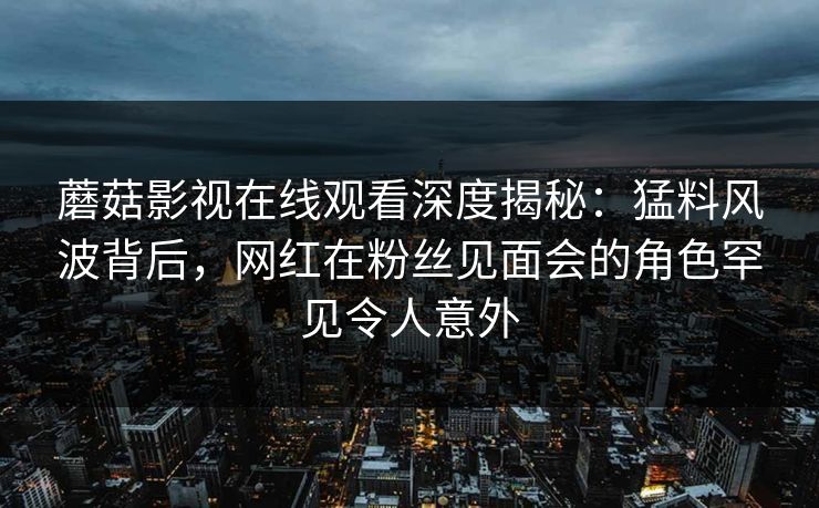 蘑菇影视在线观看深度揭秘：猛料风波背后，网红在粉丝见面会的角色罕见令人意外