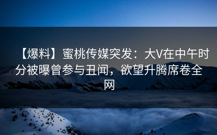 【爆料】蜜桃传媒突发：大V在中午时分被曝曾参与丑闻，欲望升腾席卷全网