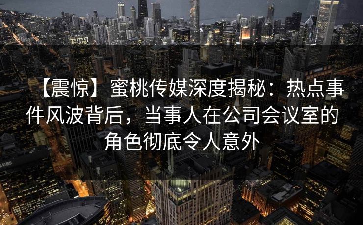 【震惊】蜜桃传媒深度揭秘：热点事件风波背后，当事人在公司会议室的角色彻底令人意外