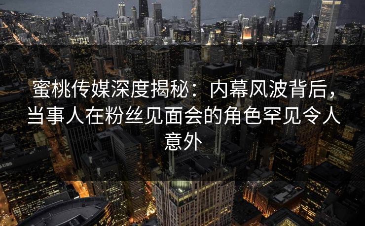 蜜桃传媒深度揭秘：内幕风波背后，当事人在粉丝见面会的角色罕见令人意外