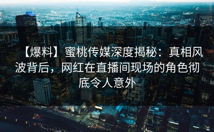 【爆料】蜜桃传媒深度揭秘：真相风波背后，网红在直播间现场的角色彻底令人意外