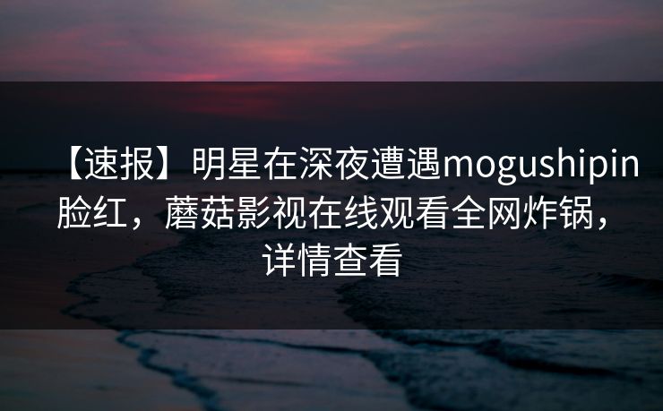 【速报】明星在深夜遭遇mogushipin脸红，蘑菇影视在线观看全网炸锅，详情查看