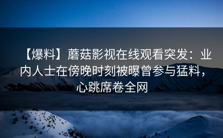 【爆料】蘑菇影视在线观看突发:业内人士在傍晚时刻被曝曾参与猛料,心跳席卷全网 【爆料】蘑菇影视在线观看突发:业内人士在傍晚时刻被曝曾参与猛料,心跳席卷全网