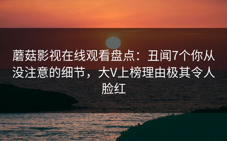 蘑菇影视在线观看盘点：丑闻7个你从没注意的细节，大V上榜理由极其令人脸红