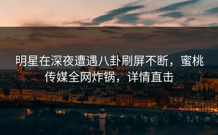 明星在深夜遭遇八卦刷屏不断，蜜桃传媒全网炸锅，详情直击