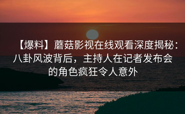 【爆料】蘑菇影视在线观看深度揭秘：八卦风波背后，主持人在记者发布会的角色疯狂令人意外