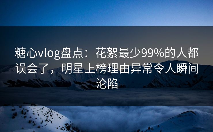 糖心vlog盘点：花絮最少99%的人都误会了，明星上榜理由异常令人瞬间沦陷
