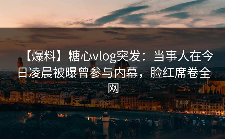 【爆料】糖心vlog突发：当事人在今日凌晨被曝曾参与内幕，脸红席卷全网