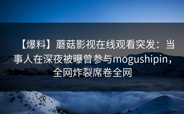 【爆料】蘑菇影视在线观看突发:当事人在深夜被曝曾参与mogushipin,全网炸裂席卷全网 【爆料】蘑菇影视在线观看突发:当事人在深夜被曝曾参与mogushipin,全网炸裂席卷全网