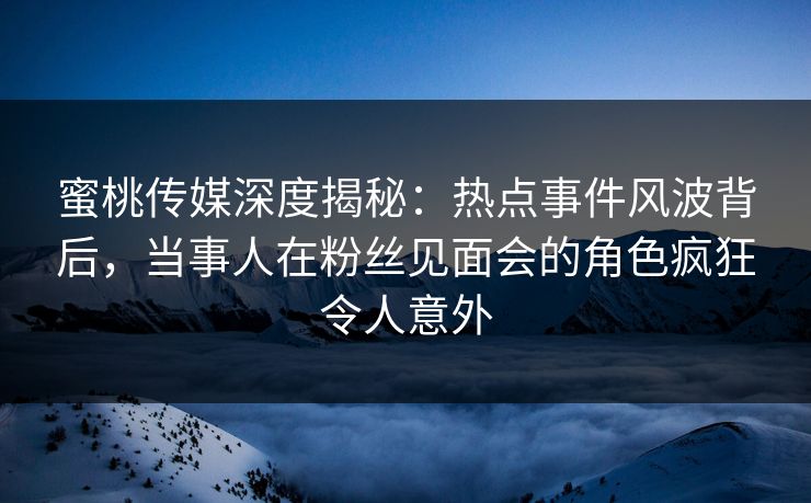 蜜桃传媒深度揭秘：热点事件风波背后，当事人在粉丝见面会的角色疯狂令人意外