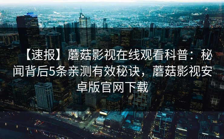 【速报】蘑菇影视在线观看科普：秘闻背后5条亲测有效秘诀，蘑菇影视安卓版官网下载