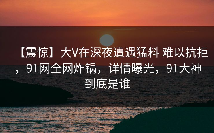 【震惊】大V在深夜遭遇猛料 难以抗拒，91网全网炸锅，详情曝光，91大神到底是谁