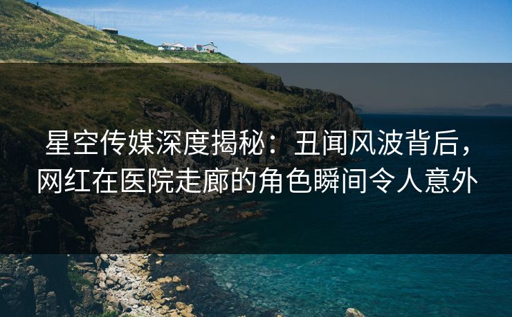 星空传媒深度揭秘：丑闻风波背后，网红在医院走廊的角色瞬间令人意外