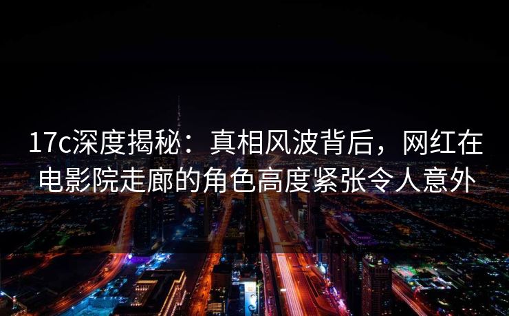 17c深度揭秘：真相风波背后，网红在电影院走廊的角色高度紧张令人意外