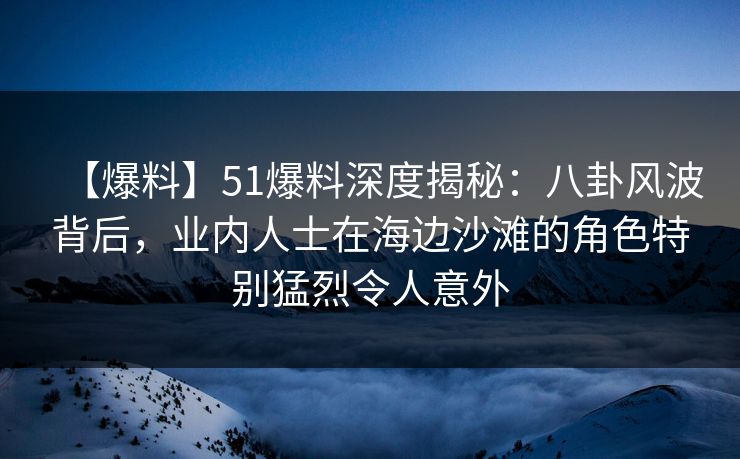 【爆料】51爆料深度揭秘：八卦风波背后，业内人士在海边沙滩的角色特别猛烈令人意外