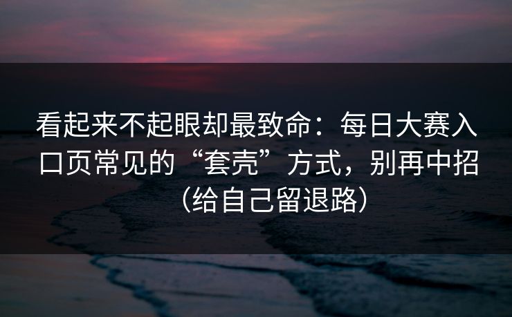 看起来不起眼却最致命：每日大赛入口页常见的“套壳”方式，别再中招（给自己留退路）