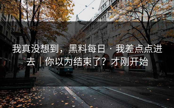 我真没想到，黑料每日 · 我差点点进去｜你以为结束了？才刚开始