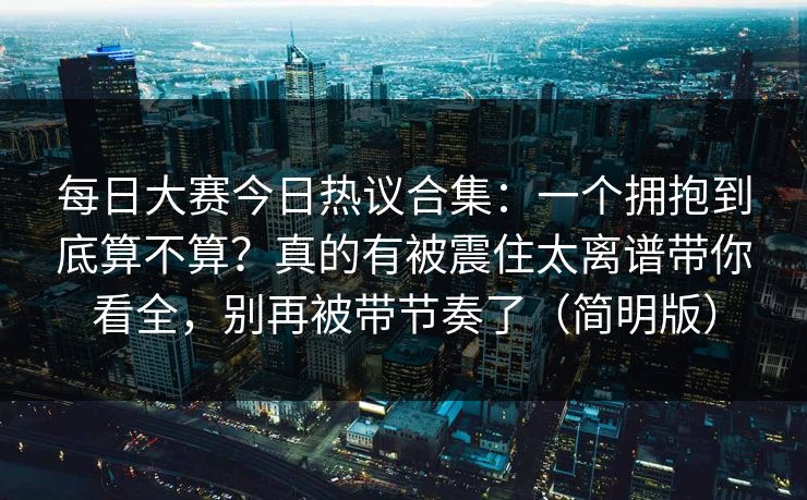 每日大赛今日热议合集：一个拥抱到底算不算？真的有被震住太离谱带你看全，别再被带节奏了（简明版）