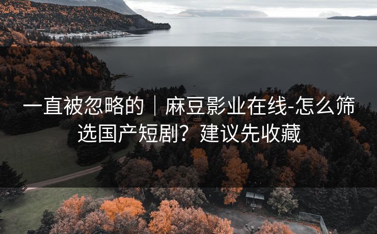 一直被忽略的｜麻豆影业在线-怎么筛选国产短剧？建议先收藏
