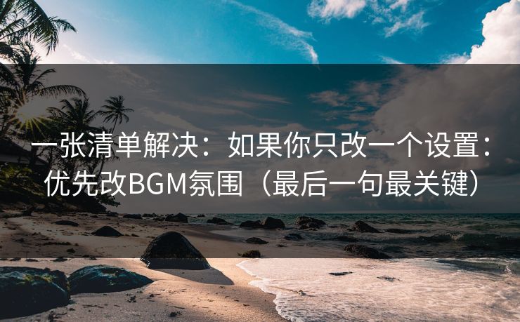 一张清单解决：如果你只改一个设置：优先改BGM氛围（最后一句最关键）