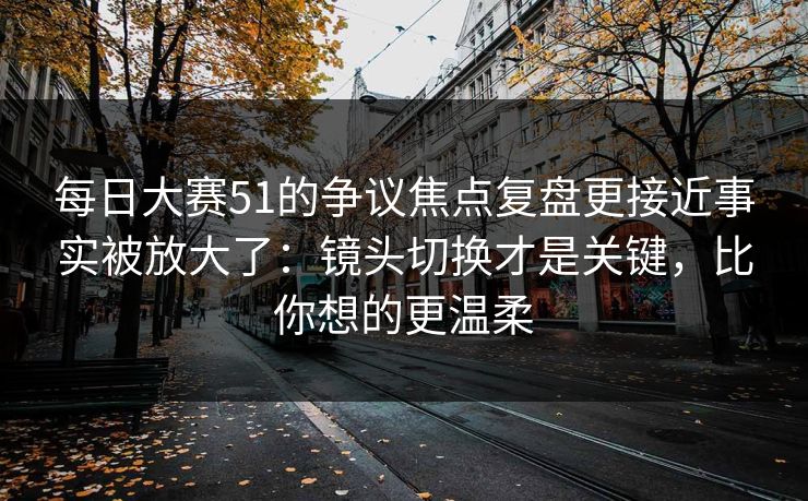 每日大赛51的争议焦点复盘更接近事实被放大了：镜头切换才是关键，比你想的更温柔