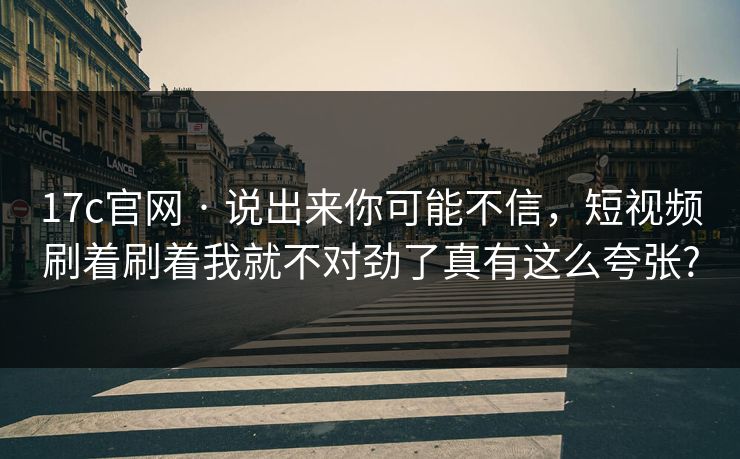 17c官网 · 说出来你可能不信，短视频刷着刷着我就不对劲了真有这么夸张?